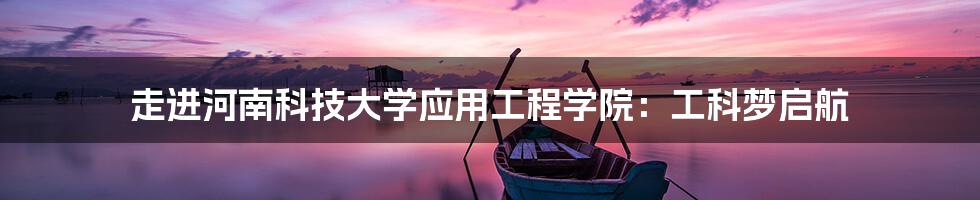 走进河南科技大学应用工程学院:工科梦启航