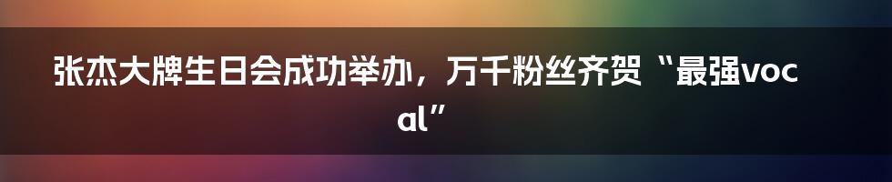 张杰大牌生日会成功举办,万千粉丝齐贺“最强vocal”