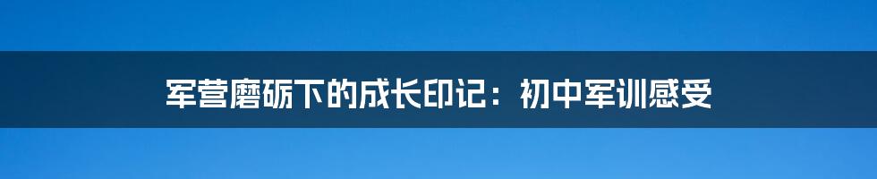 军营磨砺下的成长印记：初中军训感受