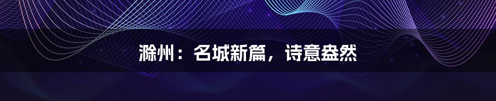 滁州：名城新篇，诗意盎然