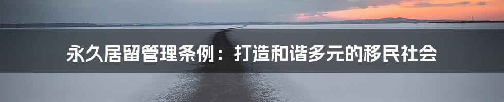永久居留管理条例:打造和谐多元的移民社会