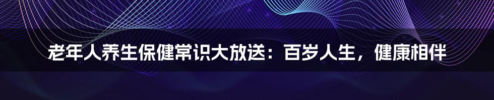 老年人养生保健常识大放送:百岁人生,健康相伴