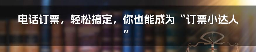 电话订票，轻松搞定，你也能成为“订票小达人”