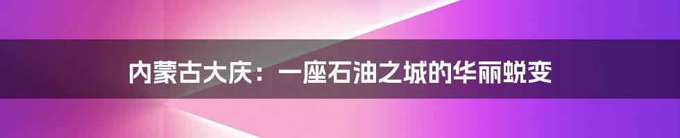 内蒙古大庆：一座石油之城的华丽蜕变