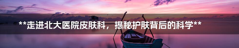 **走进北大医院皮肤科，揭秘护肤背后的科学**