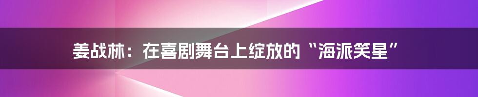 姜战林:在喜剧舞台上绽放的“海派笑星”
