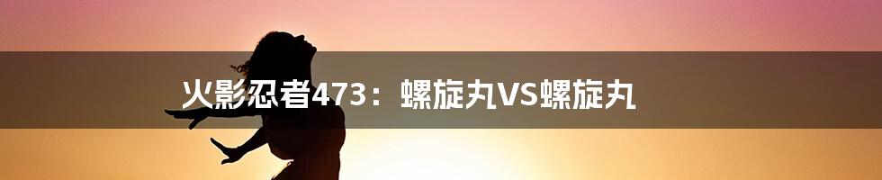 火影忍者473：螺旋丸VS螺旋丸