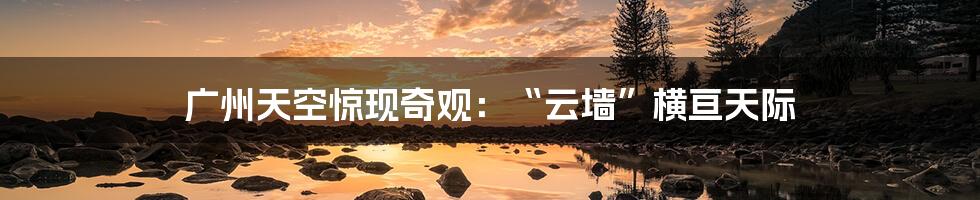 广州天空惊现奇观:“云墙”横亘天际