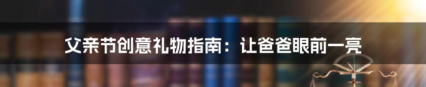 父亲节创意礼物指南：让爸爸眼前一亮
