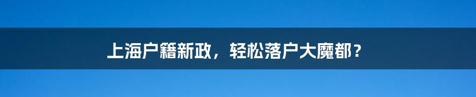 上海户籍新政，轻松落户大魔都？