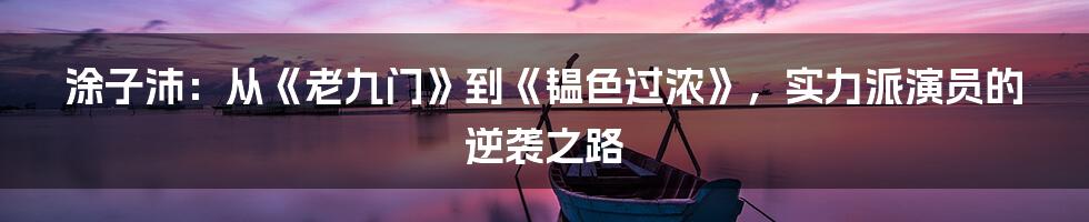 涂子沛:从《老九门》到《韫色过浓》,实力派演员的逆袭之路