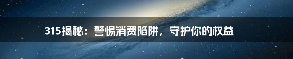 315揭秘：警惕消费陷阱，守护你的权益