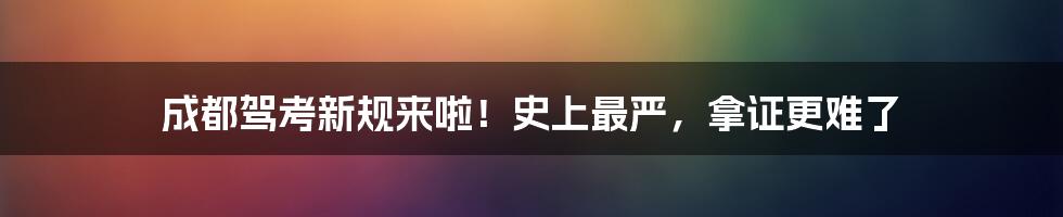 成都驾考新规来啦!史上最严,拿证更难了
