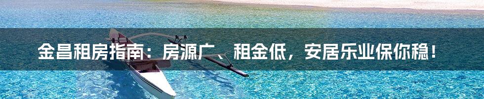 金昌租房指南：房源广、租金低，安居乐业保你稳！