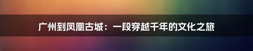 广州到凤凰古城:一段穿越千年的文化之旅