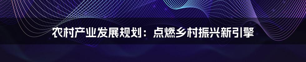 农村产业发展规划:点燃乡村振兴新引擎