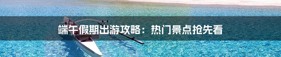 端午假期出游攻略:热门景点抢先看
