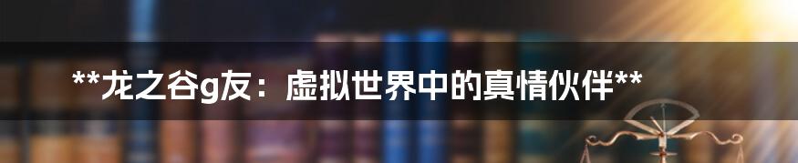 **龙之谷g友:虚拟世界中的真情伙伴**