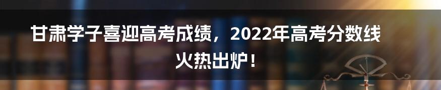 甘肃学子喜迎高考成绩，2022年高考分数线火热出炉！