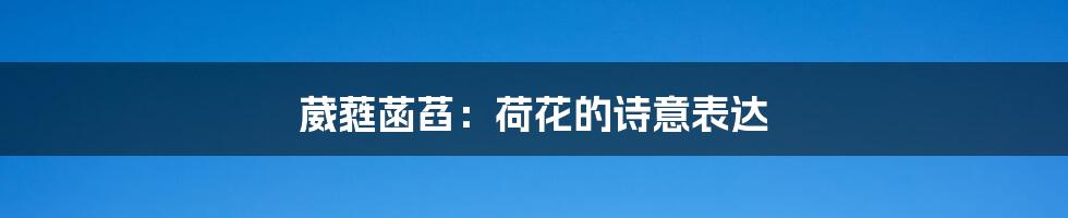 葳蕤菡萏:荷花的诗意表达