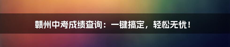 赣州中考成绩查询:一键搞定,轻松无忧!