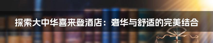 探索大中华喜来登酒店:奢华与舒适的完美结合