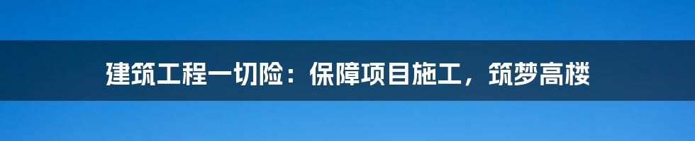 建筑工程一切险:保障项目施工,筑梦高楼