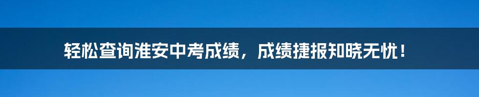 轻松查询淮安中考成绩，成绩捷报知晓无忧！