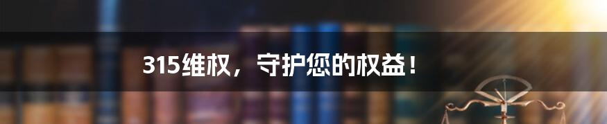 315维权,守护您的权益!