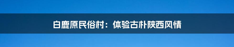 白鹿原民俗村:体验古朴陕西风情