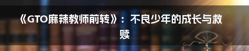 《GTO麻辣教师前转》:不良少年的成长与救赎