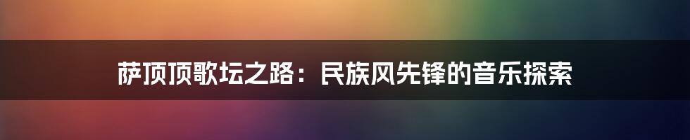萨顶顶歌坛之路:民族风先锋的音乐探索