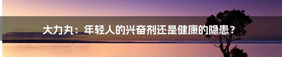 大力丸:年轻人的兴奋剂还是健康的隐患?