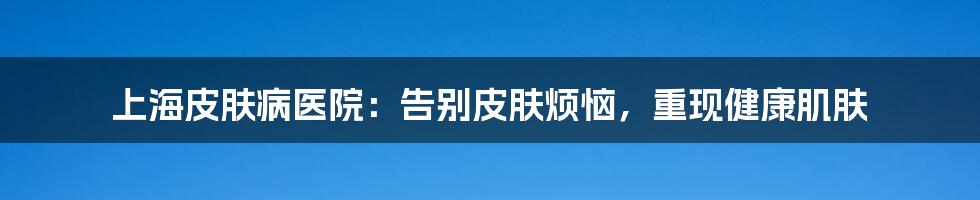 上海皮肤病医院:告别皮肤烦恼,重现健康肌肤