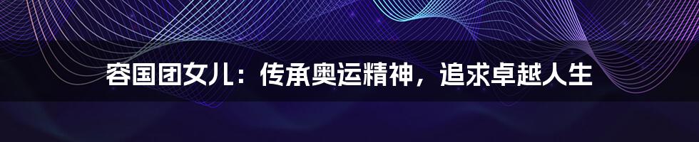 容国团女儿:传承奥运精神,追求卓越人生