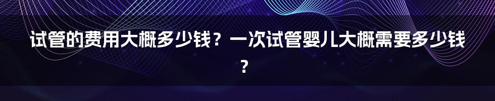 试管的费用大概多少钱?一次试管婴儿大概需要多少钱?