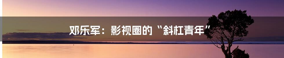 邓乐军:影视圈的“斜杠青年”