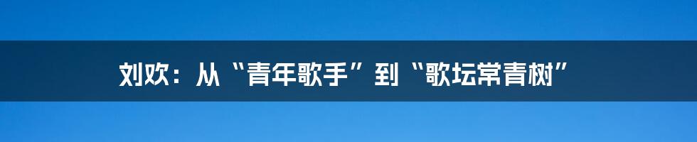 刘欢：从“青年歌手”到“歌坛常青树”