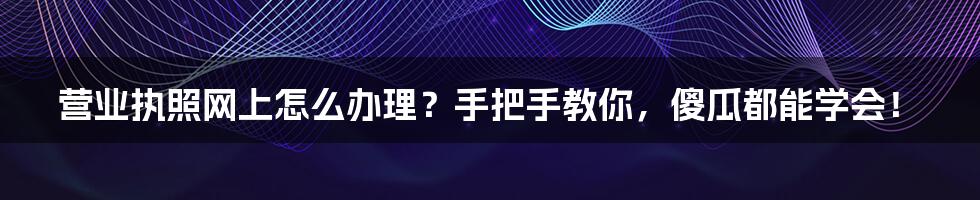 营业执照网上怎么办理?手把手教你,傻瓜都能学会!