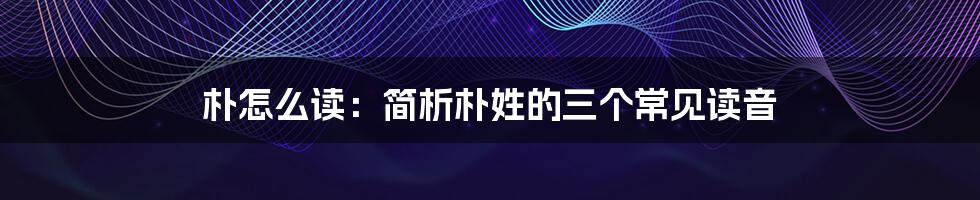 朴怎么读：简析朴姓的三个常见读音