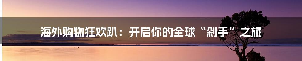 海外购物狂欢趴:开启你的全球“剁手”之旅