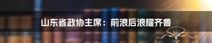 山东省政协主席:前浪后浪耀齐鲁