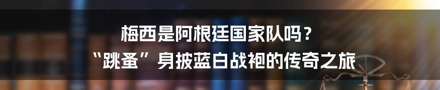 梅西是阿根廷国家队吗? “跳蚤”身披蓝白战袍的传奇之旅