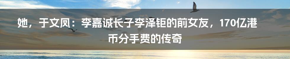 她,于文凤:李嘉诚长子李泽钜的前女友,170亿港币分手费的传奇