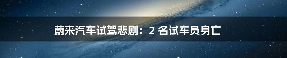 蔚来汽车试驾悲剧：2 名试车员身亡