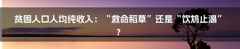 贫困人口人均纯收入:“救命稻草”还是“饮鸩止渴”?