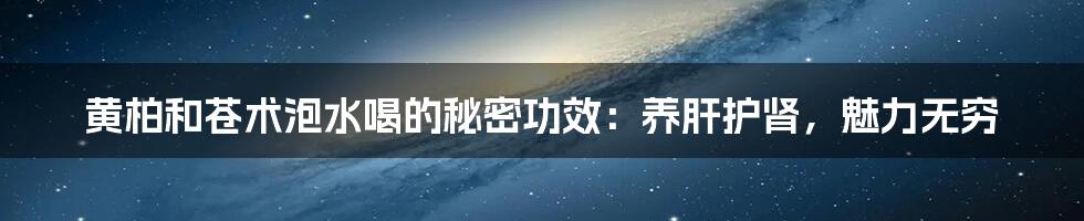 黄柏和苍术泡水喝的秘密功效：养肝护肾，魅力无穷