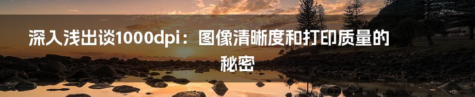 深入浅出谈1000dpi:图像清晰度和打印质量的秘密