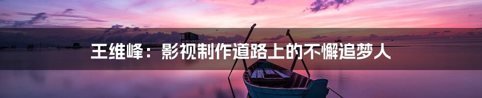 王维峰:影视制作道路上的不懈追梦人