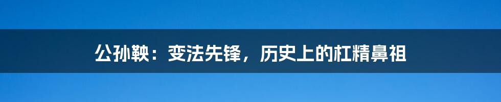 公孙鞅：变法先锋，历史上的杠精鼻祖